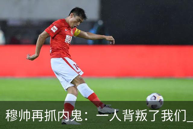 穆帅再抓内鬼：一人背叛了我们 已通知他走人